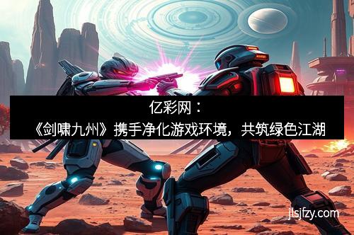亿彩网：《剑啸九州》携手净化游戏环境，共筑绿色江湖